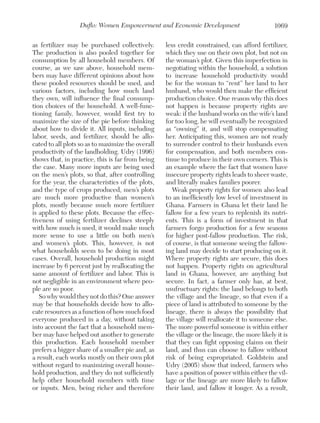 Duflo: Women Empowerment and Economic Development
as fertilizer may be purchased collectively.
The production is also pooled together for
consumption by all household members. Of
course, as we saw above, household members may have different opinions about how
these pooled resources should be used, and
various factors, including how much land
they own, will influence the final consumption choices of the household. A well-functioning family, however, would first try to
maximize the size of the pie before thinking
about how to divide it. All inputs, including
labor, seeds, and fertilizer, should be allocated to all plots so as to maximize the overall
productivity of the landholding. Udry (1996)
shows that, in practice, this is far from being
the case. Many more inputs are being used
on the men’s plots, so that, after controlling
for the year, the characteristics of the plots,
and the type of crops produced, men’s plots
are much more productive than women’s
plots, mostly because much more fertilizer
is applied to these plots. Because the effectiveness of using fertilizer declines steeply
with how much is used, it would make much
more sense to use a little on both men’s
and women’s plots. This, however, is not
what households seem to be doing in most
cases. Overall, household production might
increase by 6 percent just by reallocating the
same amount of fertilizer and labor. This is
not negligible in an environment where people are so poor.
So why would they not do this? One answer
may be that households decide how to allocate resources as a function of how much food
everyone produced in a day, without taking
into account the fact that a household member may have helped out another to generate
this production. Each household member
prefers a bigger share of a smaller pie and, as
a result, each works mostly on their own plot
without regard to maximizing overall household production, and they do not sufficiently
help other household members with time
or inputs. Men, being richer and therefore

1069

less credit constrained, can afford fertilizer,
which they use on their own plot, but not on
the woman’s plot. Given this imperfection in
negotiating within the household, a solution
to increase household productivity would
be for the woman to “rent” her land to her
husband, who would then make the efficient
production choice. One reason why this does
not happen is because property rights are
weak: if the husband works on the wife’s land
for too long, he will eventually be recognized
as “owning” it, and will stop compensating
her. Anticipating this, women are not ready
to surrender control to their husbands even
for compensation, and both members continue to produce in their own corners. This is
an example where the fact that women have
insecure property rights leads to sheer waste,
and literally makes families poorer.
Weak property rights for women also lead
to an inefficiently low level of investment in
Ghana. Farmers in Ghana let their land lie
fallow for a few years to replenish its nutrients. This is a form of investment in that
farmers forgo production for a few seasons
for higher post-fallow production. The risk,
of course, is that someone seeing the fallowing land may decide to start producing on it.
Where property rights are secure, this does
not happen. Property rights on agricultural
land in Ghana, however, are anything but
secure. In fact, a farmer only has, at best,
usufructuary rights: the land belongs to both
the village and the lineage, so that even if a
piece of land is attributed to someone by the
lineage, there is always the possibility that
the village will reallocate it to someone else.
The more powerful someone is within either
the village or the lineage, the more likely it is
that they can fight opposing claims on their
land, and thus can choose to fallow without
risk of being expropriated. Goldstein and
Udry (2005) show that indeed, farmers who
have a position of power within either the village or the lineage are more likely to fallow
their land, and fallow it longer. As a result,

 