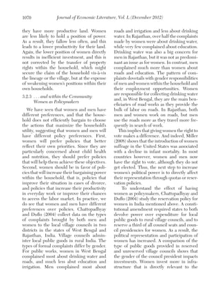 1070

Journal of Economic Literature, Vol. L (December 2012)

they have more productive land. Women
are less likely to hold a position of power.
As a result, they fallow less often, and this
leads to a lower productivity for their land.
Again, the lower position of women directly
results in inefficient investment, and this is
not corrected by the transfer of property
rights within the household, which might
secure the claim of the household vis-à-vis
the lineage or the village, but at the expense
of weakening women’s positions within their
own households.
3.2.3	 . . . and within the Community:
	 Women as Policymakers
We have seen that women and men have
different preferences, and that the household does not efficiently bargain to choose
the actions that maximize the household’s
utility, suggesting that women and men will
have different policy preferences. First,
women will prefer policies that better
reflect their own priorities. Since they are
particularly concerned about child health
and nutrition, they should prefer policies
that will help them achieve these objectives.
Second, women should be in favor of policies that will increase their bargaining power
within the household, that is, policies that
improve their situation in cases of divorce,
and policies that increase their productivity
in everyday work or improve their chances
to access the labor market. In practice, we
do see that women and men have different
preferences over policies. Chattopadhyay
and Duflo (2004) collect data on the types
of complaints brought by both men and
women to the local village councils in two
districts in the states of West Bengal and
Rajasthan, India. Village councils administer local public goods in rural India. The
types of formal complaints differ by gender.
For public works, women in West Bengal
complained most about drinking water and
roads, and much less abut education and
irrigation. Men complained most about

roads and irrigation and less about drinking
water. In Rajasthan, over half the complaints
made by women were about drinking water,
while very few complained about education.
Drinking water was also a big concern for
men in Rajasthan, but it was not as predominant an issue as for women. In contrast, men
complained much more than women about
roads and education. The pattern of complaints dovetails with gender responsibilities
of men and women within the household and
their employment opportunities. Women
are responsible for collecting drinking water
and, in West Bengal, they are the main beneficiaries of road works as they provide the
bulk of labor on roads. In Rajasthan, both
men and women work on roads, but men
use the roads more as they travel more frequently in search of work.
This implies that giving women the right to
vote makes a difference. And indeed, Miller
(2008) shows that the introduction of women
suffrage in the United States was associated
with a decline in infant mortality. In most
countries however, women and men now
have the right to vote, although they do not
get elected. Thus, the next step to increase
women’s political power is to directly affect
their representation through quotas or reservation policies.
To understand the effect of having
women as policymakers, Chattopadhyay and
Duflo (2004) study the reservation policy for
women in India mentioned above. A constitutional amendment required states to both
devolve power over expenditure for local
public goods to rural village councils, and to
reserve a third of all council seats and council presidencies for women. As a result, the
political representation and participation of
women has increased. A comparison of the
type of public goods provided in reserved
and unreserved village councils shows that
the gender of the council president impacts
investments. Women invest more in infrastructure that is directly relevant to the

 