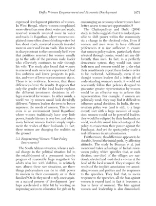 Duflo: Women Empowerment and Economic Development
expressed development priorities of women.
In West Bengal, where women complained
more often than men about water and roads,
reserved councils invested more in water
and roads. In Rajasthan, where women complained more often about drinking water but
less about roads, reserved councils invested
more in water and less in roads. This result is
in sharp contrast to the commonly held view
that positions reserved for women usually
go to the wife of the previous male leader
who effectively continues to rule through
his wife. The study also found that women
in reserved seats were less experienced, had
less ambition and lower prospects in politics, and were of lower socioeconomic status.
There is no evidence, however, that these
differences drove the results. It appears that
only the gender of the local leader explains
the different investment decisions in villages reserved for women. In other words, a
world run by women would look decidedly
different. Women leaders do seem to better
represent the needs of women. This is true
even in an environment (rural Rajasthan)
where women traditionally have very little
power, female literacy is very low, and where
many believe women leaders simply implement the wishes of their husbands. In fact,
these women are changing the realities on
the ground.
3.3	 Empowering Women: What Policy
Instruments?
The South African situation, where a radical change in the political situation led to
the establishment of a permanent transfer
program of reasonably large magnitude for
adults who live with children, is relatively
rare. Absent these rare situations, are there
things policymakers can do to shift power
to women in their community or in their
families? Or do they need to rely, once again,
on a natural process of development (perhaps accelerated a little bit by working on
improving access to education for girls or by

1071

encouraging an economy where women have
better access to market opportunities)?
The Chattopadhyay and Duflo (2004)
study in India suggests that it is indeed possible to shift power within the community
via a change in the electoral rules. Even if
women and men were to have different
preferences it is not sufficient to ensure
that women policymakers, particularly those
selected through quotas, would act any differently than men. In fact, in a perfectly
democratic system, they would not, since
both men and women would try to do what
their constituents expect them to do in order
to be reelected. Additionally, even if we
thought women leaders did a better job of
understanding women’s needs, it would not
necessarily follow that policies designed to
guarantee greater representation by women
would be an effective way to achieve this
representation. For example, if women are
politically weak, they may find it difficult to
influence actual decisions. In India, the reservation policy was (and is still, to a large
extent) met with a large measure of suspicion: women would not be powerful leaders;
they would be eclipsed by their husbands; or
worst, local elite would take advantage of the
policy to reascertain their power against the
Panchayat. And yet the quota policy made a
real difference in actual outcomes.
Furthermore, this difference appears to be
durable, beyond the initial push, by affecting
attitudes. The study by Beaman et al. just
mentioned takes advantage of India’s reservation policy, which specifies that, at each
election, one-third of the villages are randomly selected and must elect a woman at the
head of the local council. They compare the
results of the implicit association test associating women and politics and the responses
to the speeches. They find that, in men’s
response to the speeches, all the bias against
women is erased (and in fact it becomes a
bias in favor of women). The bias against
women and leadership is also diminished.

 
