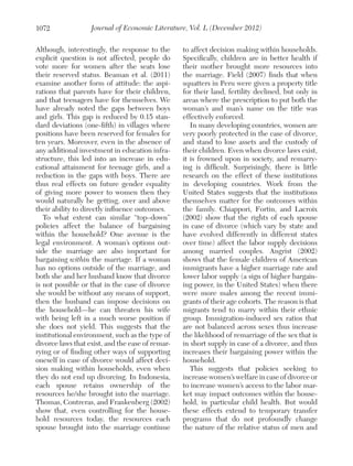1072

Journal of Economic Literature, Vol. L (December 2012)

Although, interestingly, the response to the
explicit question is not affected, people do
vote more for women after the seats lose
their reserved status. Beaman et al. (2011)
examine another form of attitude: the aspirations that parents have for their children,
and that teenagers have for themselves. We
have already noted the gaps between boys
and girls. This gap is reduced by 0.15 standard deviations (one-fifth) in villages where
positions have been reserved for females for
ten years. Moreover, even in the absence of
any additional investment in education infrastructure, this led into an increase in educational attainment for teenage girls, and a
reduction in the gaps with boys. There are
thus real effects on future gender equality
of giving more power to women then they
would naturally be getting, over and above
their ability to directly influence outcomes.
To what extent can similar “top–down”
policies affect the balance of bargaining
within the household? One avenue is the
legal environment. A woman’s options outside the marriage are also important for
bargaining within the marriage. If a woman
has no options outside of the marriage, and
both she and her husband know that divorce
is not possible or that in the case of divorce
she would be without any means of support,
then the husband can impose decisions on
the household—he can threaten his wife
with being left in a much worse position if
she does not yield. This suggests that the
institutional environment, such as the type of
divorce laws that exist, and the ease of remarrying or of finding other ways of supporting
oneself in case of divorce would affect decision making within households, even when
they do not end up divorcing. In Indonesia,
each spouse retains ownership of the
resources he/she brought into the marriage.
Thomas, Contreras, and Frankenberg (2002)
show that, even controlling for the household resources today, the resources each
spouse brought into the marriage continue

to affect decision making within households.
Specifically, children are in better health if
their mother brought more resources into
the marriage. Field (2007) finds that when
squatters in Peru were given a property title
for their land, fertility declined, but only in
areas where the prescription to put both the
woman’s and man’s name on the title was
effectively enforced.
In many developing countries, women are
very poorly protected in the case of divorce,
and stand to lose assets and the custody of
their children. Even when divorce laws exist,
it is frowned upon in society, and remarrying is difficult. Surprisingly, there is little
research on the effect of these institutions
in developing countries. Work from the
United States suggests that the institutions
themselves matter for the outcomes within
the family. Chiappori, Fortin, and Lacroix
(2002) show that the rights of each spouse
in case of divorce (which vary by state and
have evolved differently in different states
over time) affect the labor supply decisions
among married couples. Angrist (2002)
shows that the female children of American
immigrants have a higher marriage rate and
lower labor supply (a sign of higher bargaining power, in the United States) when there
were more males among the recent immigrants of their age cohorts. The reason is that
migrants tend to marry within their ethnic
group. Immigration-induced sex ratios that
are not balanced across sexes thus increase
the likelihood of remarriage of the sex that is
in short supply in case of a divorce, and thus
increases their bargaining power within the
household.
This suggests that policies seeking to
increase women’s welfare in case of divorce or
to increase women’s access to the labor market may impact outcomes within the household, in particular child health. But would
these effects extend to temporary transfer
programs that do not profoundly change
the nature of the relative status of men and

 