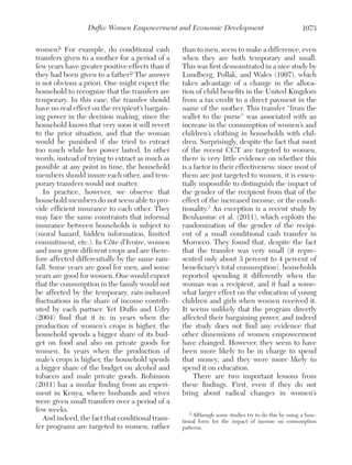 Duflo: Women Empowerment and Economic Development
women? For example, do conditional cash
transfers given to a mother for a period of a
few years have greater positive effects than if
they had been given to a father? The answer
is not obvious a priori. One might expect the
household to recognize that the transfers are
temporary. In this case, the transfer should
have no real effect on the recipient’s bargaining power in the decision making, since the
household knows that very soon it will revert
to the prior situation, and that the woman
would be punished if she tried to extract
too much while her power lasted. In other
words, instead of trying to extract as much as
possible at any point in time, the household
members should insure each other, and temporary transfers would not matter.
In practice, however, we observe that
household members do not seem able to provide efficient insurance to each other. They
may face the same constraints that informal
insurance between households is subject to
(moral hazard, hidden information, limited
commitment, etc.). In Côte d’Ivoire, women
and men grow different crops and are therefore affected differentially by the same rainfall. Some years are good for men, and some
years are good for women. One would expect
that the consumption in the family would not
be affected by the temporary, rain-induced
fluctuations in the share of income contributed by each partner. Yet Duflo and Udry
(2004) find that it is: in years when the
production of women’s crops is higher, the
household spends a bigger share of its budget on food and also on private goods for
women. In years when the production of
male’s crops is higher, the household spends
a bigger share of the budget on alcohol and
tobacco and male private goods. Robinson
(2011) has a similar finding from an experiment in Kenya, where husbands and wives
were given small transfers over a period of a
few weeks.
And indeed, the fact that conditional transfer programs are targeted to women, rather

1073

than to men, seem to make a difference, even
when they are both temporary and small.
This was first demonstrated in a nice study by
Lundberg, Pollak, and Wales (1997), which
takes advantage of a change in the allocation of child benefits in the United Kingdom
from a tax credit to a direct payment in the
name of the mother. This transfer “from the
wallet to the purse” was associated with an
increase in the consumption of women’s and
children’s clothing in households with children. Surprisingly, despite the fact that most
of the recent CCT are targeted to women,
there is very little evidence on whether this
is a factor in their effectiveness: since most of
them are just targeted to women, it is essentially impossible to distinguish the impact of
the gender of the recipient from that of the
effect of the increased income, or the conditionality.3 An exception is a recent study by
Benhassine et al. (2011), which exploits the
randomization of the gender of the recipient of a small conditional cash transfer in
Morocco. They found that, despite the fact
that the transfer was very small (it represented only about 3 percent to 4 percent of
beneficiary’s total consumption), households
reported spending it differently when the
woman was a recipient, and it had a somewhat larger effect on the education of young
children and girls when women received it.
It seems unlikely that the program directly
affected their bargaining power, and indeed
the study does not find any evidence that
other dimensions of women empowerment
have changed. However, they seem to have
been more likely to be in charge to spend
that money, and they were more likely to
spend it on education.
There are two important lessons from
these findings. First, even if they do not
bring about radical changes in women’s
3 Although some studies try to do this by using a functional form for the impact of income on consumption
patterns.

 