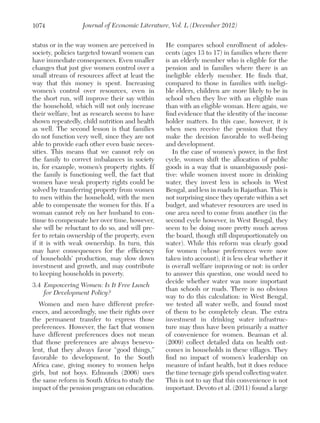 1074

Journal of Economic Literature, Vol. L (December 2012)

status or in the way women are perceived in
society, policies targeted toward women can
have immediate consequences. Even smaller
changes that just give women control over a
small stream of resources affect at least the
way that this money is spent. Increasing
women’s control over resources, even in
the short run, will improve their say within
the household, which will not only increase
their welfare, but as research seems to have
shown repeatedly, child nutrition and health
as well. The second lesson is that families
do not function very well, since they are not
able to provide each other even basic necessities. This means that we cannot rely on
the family to correct imbalances in society
in, for example, women’s property rights. If
the family is functioning well, the fact that
women have weak property rights could be
solved by transferring property from women
to men within the household, with the men
able to compensate the women for this. If a
woman cannot rely on her husband to continue to compensate her over time, however,
she will be reluctant to do so, and will prefer to retain ownership of the property, even
if it is with weak ownership. In turn, this
may have consequences for the efficiency
of households’ production, may slow down
investment and growth, and may contribute
to keeping households in poverty.
3.4 	Empowering Women: Is It Free Lunch
for Development Policy?
Women and men have different preferences, and accordingly, use their rights over
the permanent transfer to express those
preferences. However, the fact that women
have different preferences does not mean
that those preferences are always benevolent, that they always favor “good things,”
favorable to development. In the South
Africa case, giving money to women helps
girls, but not boys. Edmonds (2006) uses
the same reform in South Africa to study the
impact of the pension program on education.

He compares school enrollment of adolescents (ages 13 to 17) in families where there
is an elderly member who is eligible for the
pension and in families where there is an
ineligible elderly member. He finds that,
compared to those in families with ineligible elders, children are more likely to be in
school when they live with an eligible man
than with an eligible woman. Here again, we
find evidence that the identity of the income
holder matters. In this case, however, it is
when men receive the pension that they
make the decision favorable to well-being
and development.
In the case of women’s power, in the first
cycle, women shift the allocation of public
goods in a way that is unambiguously positive: while women invest more in drinking
water, they invest less in schools in West
Bengal, and less in roads in Rajasthan. This is
not surprising since they operate within a set
budget, and whatever resources are used in
one area need to come from another (in the
second cycle however, in West Bengal, they
seem to be doing more pretty much across
the board, though still disproportionately on
water). While this reform was clearly good
for women (whose preferences were now
taken into account), it is less clear whether it
is overall welfare improving or not: in order
to answer this question, one would need to
decide whether water was more important
than schools or roads. There is no obvious
way to do this calculation: in West Bengal,
we tested all water wells, and found most
of them to be completely clean. The extra
investment in drinking water infrastructure may thus have been primarily a matter
of convenience for women. Beaman et al.
(2009) collect detailed data on health outcomes in households in these villages. They
find no impact of women’s leadership on
measure of infant health, but it does reduce
the time teenage girls spend collecting water.
This is not to say that this convenience is not
important. Devoto et al. (2011) found a large

 