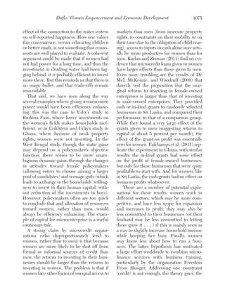 Duflo: Women Empowerment and Economic Development
effect of the connection to the water system
on self-reported happiness. How one values
this convenience, versus educating children
or better roads, is not something that economists are well placed to evaluate. A coherent
argument could be made that if women had
not had power for a long time, and thus the
investment in drinking water had been lagging behind, it is probably efficient to invest
more there. But this reminds us that there is
no magic bullet, and that trade-offs remain
unavoidable.
That said, we have seen along the way
several examples where giving women more
power would have been efficiency enhancing: this was the case in Udry’s study in
Burkina Faso, where lower investments on
the women’s fields makes households inefficient, or in Goldstein and Udry’s study in
Ghana, where because of weak property
rights, women were not investing. In the
West Bengal study, though the static gains
may depend on a policymaker’s objective
function, there seems to be more unambiguous dynamic gains, through the changes
in attitudes toward female policymakers
(allowing voters to choose among a larger
pool of candidates) and teenage girls (which
leads to a change in the households’ willingness to invest in their human capital, without reduction of the investments in boys).
However, policymakers often are too quick
to conclude that and allocation of resources
toward women, rather than men, would
always be efficiency enhancing. The example of capital for microenterprise is a useful
cautionary tale.
A strong claim by microcredit organizations (who disproportionately lend to
women, rather than to men) is that because
women are more likely to be shut off from
formal or informal sources of credit than
men, the returns to investing in their businesses should be larger than the returns to
investing in women. The problem is that if
women face other forms of unequal access to

1075

markets than men (from insecure property
rights, to constraints on their mobility or on
their time due to the obligation of child rearing), access to inputs or cash alone may actually be more productive for women than for
men. Karlan and Zinman (2011) find no evidence that microcredit loans given to women
have larger effects than those given to men.
Even more troubling are the results of De
Mel, McKenzie, and Woodruff (2009) that
directly test the proposition that the marginal returns to investing in female-owned
enterprises is larger than that of investing
in male-owned enterprises. They provided
cash or in-kind grants to randomly selected
businesses in Sri Lanka, and compared their
performance to that of a comparison group.
While they found a very large effect of the
grants given to men (suggesting returns to
capital of about 5 percent per month), the
effect of the grant on profit was essentially
zero for women. Fafchamps et al. (2011) replicate the experiment in Ghana, with similar
results: the in-kind grants had some effect
on the profit of female-owned businesses,
but only for those businesses that were quite
profitable to start with. And for women, like
in Sri Lanka, the cash grants had no effect on
business profits whatsoever.
There are a number of potential explanations for these results: women work in
different sectors, which may be more competitive, and have less scope for expansion
and increases in profit; they may also be
less committed to their businesses (or their
husband may be less committed to letting
them grow it . . . ) if this is mainly seen as
a way to slightly increase household income
while keeping her busy. Finally, women
may know less about how to run a business. The latter hypothesis has motivated
a large effort worldwide to combine microfinance services with business training,
particularly by the organization Freedom
From Hunger. Addressing one constraint
(credit) is not enough, the theory goes; the

 