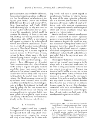 1076

Journal of Economic Literature, Vol. L (December 2012)

gaps in education also need to be addressed.
Randomized impact evaluations tend to suggest that the effects of such business training are quite limited (Karlan and Valdivia
2011; Drexler, Fischer, and Schoar 2010).
Field, Jayachandran, and Pande (2010)
shed interesting light on why that may be
the case, and in particular on how an entrepreneurship opportunity (which could in
principle be training or finance) interacts
with existing, slow moving social norms. In
collaboration with SEWA, a microfinance
and support organization for self-employed
women, they conduct a randomized evaluation of a relatively standard business training
program in Ahmedabad, Gujarat. They find
that the training had a positive impact on
business income for Upper Caste women,
but not for Lower Caste women (the least
restricted group in their sample) or Muslim
women (the most restricted group). They
interpret these differences as stemming
from a nonmonotonic effect of social norms
on the ability to acquire and apply business
knowledge. Upper Caste women might have
had more to learn than Lower Caste women
because they are less likely to be very active
participants in the market place before the
training. But Muslim women, whose mobility was even more restricted, were not able
to put that knowledge to use. This study provides a striking illustration of the trade-off
faced by policy: the fact that women face
multiple constraints means that relaxing just
one may not improve outcomes. In this case,
some policies that explicitly target women
(for training or for financial resources) may
actually not be effective or cost effective.

ing, which will have a direct impact on
development. Contrary to what is claimed
by some of the more optimistic policymakers, it is, however, not clear that a one-time
impulsion of women’s rights will spark a virtuous circle, with women’s empowerment
and development mutually reinforcing each
other and women eventually being equal
partners in richer societies.
On the one hand, economic development
alone is insufficient to ensure significant
progress in important dimensions of women’s
empowerment, in particular, significant progress in decision-making ability in the face of
pervasive stereotypes against women’s ability. On the other hand, women’s empowerment leads to improvement in some aspects
of children’s welfare (health and nutrition, in
particular), but at the expense of some others (education).
This suggests that neither economic development nor women’s empowerment is the
magic bullet it is sometimes made out to be.
In order to bring about equity between men
and women, in my view a very desirable goal
in and of itself, it will be necessary to continue
to take policy actions that favor women at the
expense of men, and it may be necessary to
continue doing so for a very long time. While
this may result in some collateral benefits,
those benefits may or may not be sufficient
to compensate for the cost of the distortions
associated with such redistribution. This
measure of realism needs to temper the positions of policymakers on both sides of the
development/empowerment debate.

4.  Conclusion

Abrevaya, Jason. 2009. “Are There Missing Girls in the
United States? Evidence from Birth Data.” American Economic Journal: Applied Economics 1 (2):
1–34.
Ali, Rabia, Jishnu Das, Damien de Walque, Kenneth
L. Leonard, Mattias Lundberg, and David Peters.
2011. “Patterns of Health Care Interactions in Seven
Low and Middle-Income Countries.” Background
Paper for the World Development Report 2012.

Women’s empowerment and economic
development are closely interrelated. While
development itself will bring about women’s empowerment, empowering women
will bring about changes in decision mak-

References

 