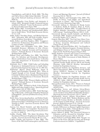 1078

Journal of Economic Literature, Vol. L (December 2012)

Vasunilashorn, and Caleb E. Finch. 2008. “The Rise
and Fall of Excess Male Infant Mortality.” Proceedings of the National Academy of Sciences 105 (13):
5016–21.
Drexler, Alejandro, Greg Fischer, and Antoinette S.
Schoar. 2010. “Keeping it Simple: Financial Literacy
and Rules of Thumb.” Center for Economic and Policy Research Discussion Paper 7994.
Duflo, Esther. 2003. “Grandmothers and Granddaughters: Old-Age Pensions and Intrahousehold Allocation in South Africa.” World Bank Economic Review
17 (1): 1–25.
Duflo, Esther, Pascaline Dupas, and Michael Kremer.
2011. “Education, HIV and Early Fertility: Experimental Evidence from Kenya.” Unpublished.
Duflo, Esther, and Petia Topalova. 2004. “Unappreciated Service: Performance, Perceptions, and Women
Leaders in India.” Unpublished.
Duflo, Esther, and Christopher Udry. 2004. “Intrahousehold Resource Allocation in Côte d’Ivoire:
Social Norms, Separate Accounts and Consumption
Choices.” National Bureau of Economic Research
Working Paper 10498.
Edlund, Lena, and Chulhee Lee. 2009. “Son Preference, Sex Selection and Economic Development:
Theory and Evidence from South Korea.” Columbia
University Department of Economics Discussion
Paper 0910-04.
Edmonds, Eric V. 2006. “Child Labor and Schooling
Responses to Anticipated Income in South Africa.”
Journal of Development Economics 81 (2): 386–414.
Fafchamps, Marcel, David McKenzie, Simon R.
Quinn, and Christopher Woodruff. 2011. “When Is
Capital Enough to Get Female Microenterprises
Growing? Evidence from a Randomized Experiment
in Ghana.” National Bureau of Economic Research
Working Paper 17207.
Fernandez, Raquel. 2009. “Women’s Rights and Development.” National Bureau of Economic Research
Working Paper 15355.
Field, Erica. 2007. “Entitled to Work: Urban Property
Rights and Labor Supply in Peru.” Quarterly Journal
of Economics 122 (4): 1561–1602.
Field, Erica, and Attila Ambrus. 2008. “Early Marriage,
Age of Menarche, and Female Schooling Attainment
in Bangladesh.” Journal of Political Economy 116 (5):
881–930.
Field, Erica, Seema Jayachandran, and Rohini Pande.
2010. “Do Traditional Institutions Constrain Female
Entrepreneurship? A Field Experiment on Business
Training in India.” American Economic Review 100
(2): 125–29.
Gneezy, Uri, Muriel Niederle, and Aldo Rustichini.
2003. “Performance in Competitive Environments:
Gender Differences.” Quarterly Journal of Economics 118 (3): 1049–74.
Goldin, Claudia. 2006. “The Quiet Revolution That
Transformed Women’s Employment, Education, and
Family.” American Economic Review 96 (2): 1–21.
Goldin, Claudia, and Lawrence F. Katz. 2002. “The
Power of the Pill: Oral Contraceptives and Women’s

Career and Marriage Decisions.” Journal of Political
Economy 110 (4): 730–70.
Goldstein, Markus, and Christopher Udry. 2005. “The
Profits of Power: Land Rights and Agricultural
Investment in Ghana.” Yale University Economic
Growth Center Discussion Paper 929.
Greenwald, Anthony G., Mahzarin R. Banaji, Laurie
A. Rudman, Shelly D. Farnham, Brian A. Nosek,
and Deborah S. Mellott. 2002. “A Unified Theory of
Implicit Attitudes, Stereotypes, Self-Esteeem, and
Self-Concept.” Psychological Review 109 (1): 3–25.
Greenwood, Jeremy, Ananth Seshadri, and Mehmet
Yorukoglu. 2005. “Engines of Liberation.” Review of
Economic Studies 72 (1): 109–33.
Gugerty, Mary Kay. 2007. “You Can’t Save Alone: Commitment in Rotating Savings and Credit Associations
in Kenya.” Economic Development and Cultural
Change 55 (2): 251–82.
Htun, Mala, and Laurel Weldon. 2011. “Sex Equality in
Family Law: Historical Legacies, Feminist Activism,
and Religious Power in 70 Countries.” Background
Paper for the World Development Report 2012.
Indian Registrar General and Census Commissioner.
1990. Census of India 1991. 2010: Census of India
2011. New Delhi: Government of India Ministry of
Home Affairs.
International Institute for Population Sciences. 1995.
National Family Health Survey (MCH and Family
Planning): India: 1992–93. Bombay: International
Institute for Population Sciences.
International Institute for Population Sciences, and
Macro International. 2009. National Family Health
Survey (NFHS-3): Nutrition in India: 2005–06.
Mumbai: International Institute for Population
Sciences.
International Institute for Population Sciences, and
ORC Macro. 2000. National Family Health Survey
(NFHS-2): India: 1998–99. Mumbai: International
Institute for Population Sciences.
Inter-parliamentary Union. 2011. “Women in National
Parliaments.”
http://www.ipu.org/wmn-e/arc/classif310711.htm.
Jayachandran, Seema, and Adriana Lleras-Muney.
2009. “Life Expectancy and Human Capital Investments: Evidence from Maternal Mortality Declines.”
Quarterly Journal of Economics 124 (1): 349–97.
Jayachandran, Seema, Adriana Lleras-Muney, and
Kimberly V. Smith. 2010. “Modern Medicine and the
Twentieth Century Decline in Mortality: Evidence
on the Impact of Sulfa Drugs.” American Economic
Journal: Applied Economics 2 (2): 118–46.
Jensen, Robert T. 2010a. “Economic Opportunities and
Gender Differences in Human Capital: Experimental Evidence from India.” National Bureau of Economic Research Working Paper 16021.
Jensen, Robert T. 2010b. “The (Perceived) Returns to
Education and the Demand for Schooling.” Quarterly Journal of Economics 125 (2): 515–48.
Jensen, Robert T. and Nolan Miller. 2010. “Keepin’ ‘em
Down on the Farm: Old Age Security and Strategic
Underinvestment in Children.” Unpublished.

 
