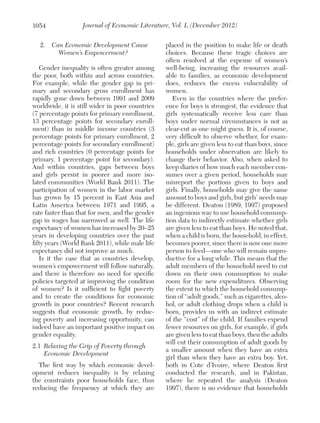 1054

Journal of Economic Literature, Vol. L (December 2012)

2.  Can Economic Development Cause
Women’s Empowerment?
Gender inequality is often greater among
the poor, both within and across countries.
For example, while the gender gap in primary and secondary gross enrollment has
rapidly gone down between 1991 and 2009
worldwide, it is still wider in poor countries
(7 percentage points for primary enrollment,
13 percentage points for secondary enrollment) than in middle income countries (3
percentage points for primary enrollment, 2
percentage points for secondary enrollment)
and rich countries (0 percentage points for
primary, 1 percentage point for secondary).
And within countries, gaps between boys
and girls persist in poorer and more isolated communities (World Bank 2011). The
participation of women in the labor market
has grown by 15 percent in East Asia and
Latin America between 1971 and 1995, a
rate faster than that for men, and the gender
gap in wages has narrowed as well. The life
expectancy of women has increased by 20–25
years in developing countries over the past
fifty years (World Bank 2011), while male life
expectancy did not improve as much.
Is it the case that as countries develop,
women’s empowerment will follow naturally,
and there is therefore no need for specific
policies targeted at improving the condition
of women? Is it sufficient to fight poverty
and to create the conditions for economic
growth in poor countries? Recent research
suggests that economic growth, by reducing poverty and increasing opportunity, can
indeed have an important positive impact on
gender equality.
2.1	 Relaxing the Grip of Poverty through
Economic Development
The first way by which economic development reduces inequality is by relaxing
the constraints poor households face, thus
reducing the frequency at which they are

placed in the position to make life or death
choices. Because these tragic choices are
often resolved at the expense of women’s
well-being, increasing the resources available to families, as economic development
does, reduces the excess vulnerability of
women.
Even in the countries where the preference for boys is strongest, the evidence that
girls systematically receive less care than
boys under normal circumstances is not as
clear-cut as one might guess. It is, of course,
very difficult to observe whether, for example, girls are given less to eat than boys, since
households under observation are likely to
change their behavior. Also, when asked to
keep diaries of how much each member consumes over a given period, households may
misreport the portions given to boys and
girls. Finally, households may give the same
amount to boys and girls, but girls’ needs may
be different. Deaton (1989, 1997) proposed
an ingenious way to use household consumption data to indirectly estimate whether girls
are given less to eat than boys. He noted that,
when a child is born, the household, in effect,
becomes poorer, since there is now one more
person to feed—one who will remain unproductive for a long while. This means that the
adult members of the household need to cut
down on their own consumption to make
room for the new expenditures. Observing
the extent to which the household consumption of “adult goods,” such as cigarettes, alcohol, or adult clothing drops when a child is
born, provides us with an indirect estimate
of the “cost” of the child. If families expend
fewer resources on girls, for example, if girls
are given less to eat than boys, then the adults
will cut their consumption of adult goods by
a smaller amount when they have an extra
girl than when they have an extra boy. Yet,
both in Cote d’Ivoire, where Deaton first
conducted the research, and in Pakistan,
where he repeated the analysis (Deaton
1997), there is no evidence that households

 