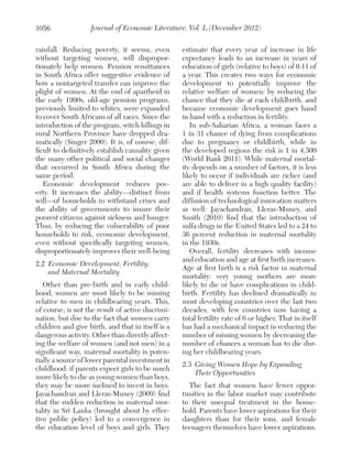 1056

Journal of Economic Literature, Vol. L (December 2012)

rainfall. Reducing poverty, it seems, even
without targeting women, will disproportionately help women. Pension remittances
in South Africa offer suggestive evidence of
how a nontargeted transfer can improve the
plight of women. At the end of apartheid in
the early 1990s, old-age pension programs,
previously limited to whites, were expanded
to cover South Africans of all races. Since the
introduction of the program, witch killings in
rural Northern Province have dropped dramatically (Singer 2000). It is, of course, difficult to definitively establish causality given
the many other political and social changes
that occurred in South Africa during the
same period.
Economic development reduces poverty. It increases the ability—distinct from
will—of households to withstand crises and
the ability of governments to insure their
poorest citizens against sickness and hunger.
Thus, by reducing the vulnerability of poor
households to risk, economic development,
even without specifically targeting women,
disproportionately improves their well-being
2.2	 Economic Development, Fertility,
and Maternal Mortality
Other than pre-birth and in early childhood, women are most likely to be missing
relative to men in childbearing years. This,
of course, is not the result of active discrimination, but due to the fact that women carry
children and give birth, and that in itself is a
dangerous activity. Other than directly affecting the welfare of women (and not men) in a
significant way, maternal mortality is potentially a source of lower parental investment in
childhood: if parents expect girls to be much
more likely to die as young women than boys,
they may be more inclined to invest in boys.
Jayachandran and Lleras-Muney (2009) find
that the sudden reduction in maternal mortality in Sri Lanka (brought about by effective public policy) led to a convergence in
the education level of boys and girls. They

estimate that every year of increase in life
expectancy leads to an increase in years of
education of girls (relative to boys) of 0.11 of
a year. This creates two ways for economic
development to potentially improve the
relative welfare of women: by reducing the
chance that they die at each childbirth, and
because economic development goes hand
in hand with a reduction in fertility.
In sub-Saharian Africa, a woman faces a
1 in 31 chance of dying from complications
due to pregnancy or childbirth, while in
the developed regions the risk is 1 in 4,300
(World Bank 2011). While maternal mortality depends on a number of factors, it is less
likely to occur if individuals are richer (and
are able to deliver in a high quality facility)
and if health systems function better. The
diffusion of technological innovation matters
as well: Jayachandran, Lleras-Muney, and
Smith (2010) find that the introduction of
sulfa drugs in the United States led to a 24 to
36 percent reduction in maternal mortality
in the 1930s.
Overall, fertility decreases with income
and education and age at first birth increases.
Age at first birth is a risk factor in maternal
mortality: very young mothers are more
likely to die or have complications in childbirth. Fertility has declined dramatically in
most developing countries over the last two
decades, with few countries now having a
total fertility rate of 6 or higher. That in itself
has had a mechanical impact in reducing the
number of missing women by decreasing the
number of chances a woman has to die during her childbearing years.
2.3	 Giving Women Hope by Expanding
Their Opportunities
The fact that women have fewer opportunities in the labor market may contribute
to their unequal treatment in the household. Parents have lower aspirations for their
daughters than for their sons, and female
teenagers themselves have lower aspirations.

 