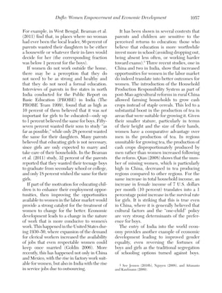 Duflo: Women Empowerment and Economic Development
For example, in West Bengal, Beaman et al.
(2011) find that, in places where no woman
had ever been the local leader, 86 percent of
parents wanted their daughters to be either
a housewife or whatever their in-laws would
decide for her (the corresponding fraction
was below 1 percent for the boys).
If women do not work outside the home,
there may be a perception that they do
not need to be as strong and healthy and
that they do not need a formal education.
Interviews of parents in five states in north
India conducted for the Public Report on
Basic Education (PROBE) in India (The
PROBE Team 1999), found that as high as
10 percent of them believed that it was not
important for girls to be educated—only up
to 1 percent believed the same for boys. Fiftyseven percent wanted their sons to study “as
far as possible,” while only 28 percent wanted
the same for their daughters. Many parents
believed that educating girls is not necessary,
since girls are only expected to marry and
take care of their households. In the Beaman
et al. (2011) study, 32 percent of the parents
reported that they wanted their teenage boys
to graduate from secondary school or college,
and only 18 percent wished the same for their
girls.
If part of the motivation for educating children is to enhance their employment opportunities, then improving the opportunities
available to women in the labor market would
provide a strong catalyst for the treatment of
women to change for the better. Economic
development leads to a change in the nature
of work that is more conducive to women’s
work. This happened in the United States during 1930–50, where expansion of the demand
for clerical workers increased the availability
of jobs that even respectable women could
keep once married (Goldin 2006). More
recently, this has happened not only in China
and Mexico, with the rise in factory work suitable for women, but also in India with the rise
in service jobs due to outsourcing.

1057

It has been shown in several contexts that
parents and children are sensitive to the
perceived returns to education: those who
believe that education is more worthwhile
invest more in school (avoiding dropping out,
being absent less often, or working harder
toward exams).1 Three recent studies, one in
China and two in India, show that increased
opportunities for women in the labor market
do indeed translate into better outcomes for
women. The introduction of the Household
Production Responsibility System as part of
post-Mao agricultural reforms in rural China
allowed farming households to grow cash
crops instead of staple cereals. This led to a
substantial boost in the production of tea in
areas that were suitable for growing it. Given
their smaller stature, particularly in terms
of their height and the size of their hands,
women have a comparative advantage over
men in the production of tea. In regions
unsuitable for growing tea, the production of
cash crops disproportionately produced by
men rather than women increased following
the reform. Qian (2008) shows that the number of missing women, which is particularly
high in China, decreased in tea producing
regions compared to other regions. For the
same increase in total household income, an
increase in female income of 7 U.S. dollars
per month (10 percent) translates into a 1
percentage point increase in the survival rate
for girls. It is striking that this is true even
in China, where it is generally believed that
cultural factors and the “one-child” policy
are very strong determinants of the preference for boys.
The entry of India into the world economy provides another example of economic
development leading to improved gender
equality, even reversing the fortunes of
boys and girls as the traditional segregation
of schooling options turned against boys.
1 See Jensen (2010b), Nguyen (2008), and Attanasio
and Kaufmann (2009).

 