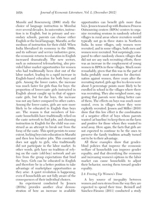 1058

Journal of Economic Literature, Vol. L (December 2012)

Munshi and Rosenzweig (2006) study the
choice of language instruction in Mumbai
over several decades. In universities, instruction is in English, but in primary and secondary schools, parents can choose either
English or the local language, Marathi, as the
medium of instruction for their child. When
India liberalized its economy in the 1990s,
and its software and service industries grew,
the economic returns to education in English
increased dramatically. The new sectors,
such as outsourced telemarketing, also provided labor market opportunities for women
who had traditionally been shut out of the
labor market, leading to a rapid increase in
English-based education for both boys and
girls. Among the lower castes, the increase
was much faster for girls than for boys: the
proportion of lower-caste girls instructed in
English almost caught up to that of uppercaste girls, but for the boys, the increase
was not any faster compared to other castes.
Among the lower castes, girls are now more
likely to be educated in English than boys
are. The reason is that members of lowcaste households have traditionally relied on
the caste network to find jobs, and choosing
instruction in English for the child was construed as an attempt to break out from the
foray of the caste. This spirit persists to some
extent, locking boys into education in Marathi
and then less lucrative jobs. This constraint
does not apply to girls, who traditionally
did not participate in the labor market. In
other words, girls have no tradition of relying on the caste (old-boy) network and are
free from the group expectations that bind
the boys. Girls can be educated in English
and therefore be in a better position to take
advantage of marketplace opportunities as
they arise. A quiet revolution is happening,
even if households are not fully aware of the
consequences of their individual choices.
An experiment conducted by Jensen
(2010a) provides another clear demonstration of how an increase in available

opportunities can benefit girls more than
boys. Jensen teamed up with Business Process
Outsourcing centers (BPOs) centers to organize recruiting sessions in randomly selected
villages in rural areas where recruiters would
typically not go in three states in Northern
India. In some villages, only women were
recruited, and in some villages, both men and
women were recruited. Not surprisingly, compared to other randomly chosen villages that
did not see any such recruiting efforts, there
was an increase in the employment of young
women in BPOs in these villages. Much more
remarkably, given that this was in the part of
India probably most notorious for discrimination against women, three years after the
recruiting started, girls age five to eleven were
about 5 percentage points more likely to be
enrolled in school in the villages where there
was recruiting. They also weighed more, suggesting that parents were taking better care
of them. The effects on boys was much more
muted, even in villages where they were
explicitly recruited. Jensen and Miller (2010)
show that this low effect is the combination
of a negative effect of boys whom parents
wanted (at baseline) to keep them on the farm
and positive for those whom they wanted to
send away. Here again, the facts that girls are
not expected to continue to be the ones to
preserve the family tradition actually turned
out to be to their advantage.
All these examples show that genderblind policies that improve the economic
welfare of households can improve gender
equality, and that diversifying the economy
and increasing women’s options in the labor
market can cause households to adjust
their behavior, moving them toward gender
equality.
2.4	 Freeing Up Women’s Time
A key source of inequality between
women and men stems from the way they are
expected to spend their time. Berniell and
Sánchez-Páramo (2011) conducted a study

 