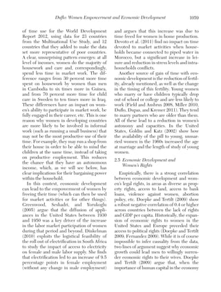 Duflo: Women Empowerment and Economic Development
of time use for the World Development
Report 2012, using data for 23 countries
from the Multinational Use Study, and 12
countries that they added to make the data
set more representative of poor countries.
A clear, unsurprising pattern emerges: at all
level of incomes, women do the majority of
housework and care and, correspondingly,
spend less time in market work. The difference ranges from 30 percent more time
spent on housework by women than men
in Cambodia to six times more in Guinea,
and from 70 percent more time for child
care in Sweden to ten times more in Iraq.
These differences have an impact on women’s ability to participate in market work, be
fully engaged in their career, etc. This is one
reason why women in developing countries
are more likely to be involved in informal
work (such as running a small business) that
may not be the most productive use of their
time. For example, they may run a shop from
their house in order to be able to mind the
children at the same time, instead of taking
on productive employment. This reduces
the chance that they have an autonomous
income, which, as we will see below, has
clear implications for their bargaining power
within the household.
In this context, economic development
can lead to the empowerment of women by
freeing their time (which can then be used
for market activities or for other things).
Greenwood, Seshadri, and Yorukoglu
(2005) argue that the diffusion of appliances in the United States between 1930
and 1950 was a key driver of the increase
in the labor market participation of women
during that period and beyond. Dinkelman
(2010) exploits the logistical feasibility of
the roll out of electrification in South Africa
to study the impact of access to electricity
on female and male labor supply. She finds
that electrification led to an increase of 9.5
percentage points in female employment
(without any change in male employment)

1059

and argues that this increase was due to
time freed for women in home production.
Devoto et al. (2011) find no impact on time
devoted to market activities when households became connected to piped water in
Morocco, but a significant increase in leisure and reduction in stress levels and intrahouseholds conflicts.
Another source of gain of time with economic development is the reduction of fertility, already mentioned, as well as the change
in the timing of this fertility. Young women
who marry or have children typically drop
out of school or college and are less likely to
work (Field and Ambrus 2008, Miller 2010,
Duflo, Dupas, and Kremer 2011). They tend
to marry partners who are older than them.
All of these lead to a reduction in women’s
autonomy and capacities. In the United
States, Goldin and Katz (2002) show how
the availability of the pill to young, unmarried women in the 1960s increased the age
at marriage and the length of study of young
women.
2.5	 Economic Development and
Women’s Rights
Empirically, there is a strong correlation
between economic development and women’s legal rights, in areas as diverse as property rights, access to land, access to bank
loans, violence against women, abortion
policy, etc. Doepke and Tertilt (2009) show
a robust negative correlation of 0.4 or higher
across countries between the lack of rights
and GDP per capita. Historically, the expansion of economic rights to women in the
United States and Europe preceded their
access to political rights (Doepke and Tertilt
2009; Fernandez 2009). While it is of course
impossible to infer causality from the data,
two lines of argument suggest why economic
growth could lead men to willingly surrender economic rights to their wives. Doepke
and Tertilt (2009) argue that, when the
importance of human capital in the economy

 