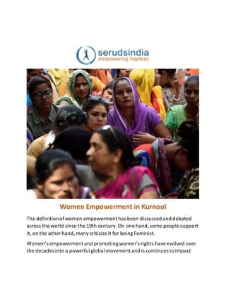 Women Empowerment in Kurnool
The definitionofwomen empowerment has been discussed and debated
across the world since the 19th century. On one hand,some people support
it, on the other hand,many criticize it for being Feminist.
Women’s empowerment and promotingwomen’s rights haveevolved over
the decades into a powerful global movement and is continues to impact
 