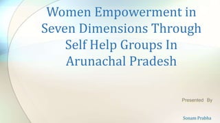 Women Empowerment in
Seven Dimensions Through
Self Help Groups In
Arunachal Pradesh
Presented By
Sonam Prabha
 