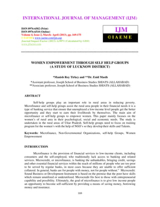 International Journal of Management (IJM), ISSN 0976 – 6502(Print), ISSN 0976 –
6510(Online), Volume 4, Issue 2, March- April (2013)
169
WOMEN EMPOWERMENT THROUGH SELF HELP GROUPS
(A STUDY OF LUCKNOW DISTRICT)
*Manish Roy Tirkey and **Dr. Enid Masih
*Assistant professor, Joseph School of Business Studies SHIATS (ALLAHABAD)
**Associate professor, Joseph School of Business Studies SHIATS (ALLAHABAD)
ABSTRACT
Self-help groups play an important role in rural areas in reducing poverty.
Microfinance and self-help groups assist the rural area people in their financial needs it is a
type of banking service that ensure that unemployed a low-income level people get the better
opportunity and they start to earn their livelihoods by themselves. The main aim of
microfinance or self-help groups to empower women. This paper mainly focuses on the
women’s of rural area in their psychological, social and economic needs. The study is
undertaken in the rural areas of Uttar Pradesh. Self-help groups need to focus on training
program for the women’s with the help of NGO’s so they develop their skills and Talents.
Keywords: Microfinance, Non-Governmental Organizations, self-help Groups, Women
Empowerment
INTRODUCTION
Microfinance is the provision of financial services to low-income clients, including
consumers and the self-employed, who traditionally lack access to banking and related
services. Microcredit, or microfinance, is banking the unbankables, bringing credit, savings
and other essential financial services within the reach of millions of people who are too poor
to be served by regular banks, in most cases because they are unable to offer sufficient
collateral. In general, banks are for people with money, not for people without.” Microcredit:
Sound Business or Development Instrument is based on the premise that the poor have skills
which remain unutilized or underutilized. Microcredit fits best to those with entrepreneurial
capability and possibility. Ultimately, the goal of microfinance is to give low income people
an opportunity to become self-sufficient by providing a means of saving money, borrowing
money and insurance.
INTERNATIONAL JOURNAL OF MANAGEMENT (IJM)
ISSN 0976-6502 (Print)
ISSN 0976-6510 (Online)
Volume 4, Issue 2, March- April (2013), pp. 169-175
© IAEME: www.iaeme.com/ijm.asp
Journal Impact Factor (2013): 6.9071 (Calculated by GISI)
www.jifactor.com
IJM
© I A E M E
 