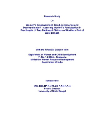 Research Study
On
Women’s Empowerment, Good-governance and
Decentralisation : Assuring Women’s Participation in
Panchayats of Two Backward Districts of Northern Part of
West Bengal.
With the Financial Support from
Department of Women and Child Development
(F. No. 1-2/2004 – Research)
Ministry of Human Resource Development
Government of India
Submitted by
DR. DILIP KUMAR SARKAR
Project Director
University of North Bengal
 
