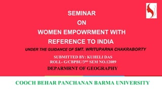 SEMINAR
ON
WOMEN EMPOWRMENT WITH
REFERENCE TO INDIA
UNDER THE GUIDANCE OF SMT. WRITUPARNA CHAKRABORTY
SUBMITTED BY: KUHELI DAS
ROLL- G/CBPBU/3RD
SEM NO.12089
DEPARMRNT OF GEOGRAPHY
COOCH BEHAR PANCHANAN BARMA UNIVERSITY
 