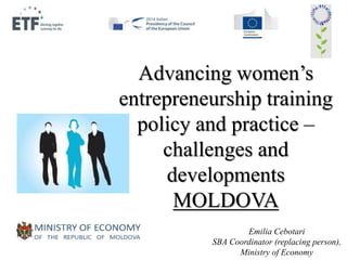 Advancing women’s 
entrepreneurship training 
policy and practice – 
challenges and 
developments 
MOLDOVA 
Emilia Cebotari 
SBA Coordinator (replacing person), 
Ministry of Economy 
 
