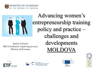 Advancing women’s 
entrepreneurship training 
policy and practice – 
challenges and 
developments 
MOLDOVA 
Emilia Cebotari 
SBA Coordinator (replacing person), 
Ministry of Economy 
 