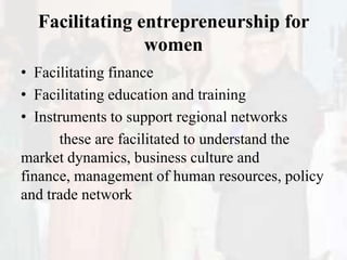 Facilitating entrepreneurship for
women
• Facilitating finance
• Facilitating education and training
• Instruments to support regional networks
these are facilitated to understand the
market dynamics, business culture and
finance, management of human resources, policy
and trade network
 