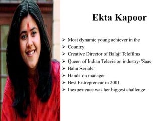 Ekta Kapoor
 Most dynamic young achiever in the
 Country
 Creative Director of Balaji Telefilms
 Queen of Indian Television industry-’Saas
 Bahu Serials’
 Hands on manager
 Best Entrepreneur in 2001
 Inexperience was her biggest challenge
 