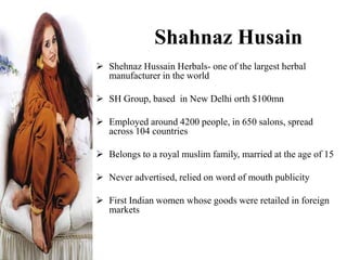 Shahnaz Husain
 Shehnaz Hussain Herbals- one of the largest herbal
manufacturer in the world
 SH Group, based in New Delhi orth $100mn
 Employed around 4200 people, in 650 salons, spread
across 104 countries
 Belongs to a royal muslim family, married at the age of 15
 Never advertised, relied on word of mouth publicity
 First Indian women whose goods were retailed in foreign
markets
 