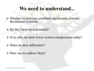 Entrepreneurship Management
We need to understand…
 Whether women can contribute significantly towards
the national economy
 Do they have equal potential?
 If so, why are there fewer women entrepreneurs today?
 What are their difficulties?
 How can we address them?
 
