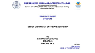 SRI KRISHNA ARTS AND SCIENCE COLLEGE
[An Autonomous Institution]
Ranked 33rd in NIRF; MHRD: 1st in Institutional Swachhata Ranking
Coimbatore – 641 008
PROJECT WORK
21ODC15
STUDY ON WOMEN ENTREPRENEURSHIP
By
SRIRAG S PUDHUVEL
21BAF043
III BCOM AF A
Guide
Dr.R.REENA
HEAD OF THE DEPARTMENT
 
