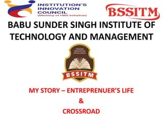 BABU SUNDER SINGH INSTITUTE OF
TECHNOLOGY AND MANAGEMENT
MY STORY – ENTREPRENUER’S LIFE
&
CROSSROAD
 