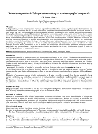 Journal of Management Research and Analysis, ISSN: 2394-2762 67
Women entrepreneurs in Telangana state (A study on socio-demographic background)
CH. Freeda Rebecca
Research Scholar, Dept. of Business Management, Osmania University
Email: chfreeda@gmail.com
Abstract
In the present day, women entrepreneurs are playing an important role and they have become a significant part of the international and
universal business environment and they are really important for constant and continuous economic development and societal progress. In
India women play a key role in developing the family and society, still, their entrepreneurial ability has been determined by many socio-
demographic and economic factors, and their success is also impacted by socio-demographic and economic factors. Women Empowerment
and women entrepreneurship treated as an important tool to erase poverty un-employment and poverty. Any economic development plan
will be lop-sided without the contribution of women who make up half of the world’s population. Telangana is a recently formed state and
hence the government of Telangana is providing ample opportunities to the budding entrepreneurs especially women. They have already
provided resources in the form of industrial villages with proper infrastructure and training as well. Despite all the encouragement from the
government, women taking up a business are very less in number and women achieving entrepreneurial success is even lesser. The other
important factors for women entrepreneurs to take up business and succeed other than governmental support are demographic factors,
social factors, and economic factors. The present study was operated with the objective to collect the information to assess the impact of
socio-demographic factors on entrepreneurial success.
Keyword: Women Entrepreneur, women empowerment, Entrepreneurship, Socio-Demographic factors.
Introduction
Entrepreneurship plays an important role in the growth and development of any society. Development of entrepreneurship
lifestyle, culture, and holistic business development offerings and services are the key requirements for industrials growth.
Entrepreneurship surfaces from an individual’s innovative quality into stable long-term business ownership, job creation,
finance creation, and economic security. Entrepreneurial skills are important for industrialization and are remedy for poverty
and unemployment.
“You can tell the condition of a nation by looking by looking at the status of its women”- Jawaharlal Nehru.
Women Entrepreneurs can be defined as women or a group of women who starts and operate a business enterprise. Women
entrepreneur has many duties and functions to perform to start a new business and she also has to undertake different kinds of
risks.
The duties of women entrepreneur includes brainstorming to develop a new idea, research about the new idea to develop a
startup, coordinating and controlling varies aspects of business and showing effective leadership skills where ever required.
The government of India has described women entrepreneurs as an enterprise/venture owned and controlled by women
having at least a financial interest of 51% of the capital and giving at least 51% of employment generated in the organization
to women.
Need for the study
The purpose of the study is intended to find the socio-demographic background of the women entrepreneurs. The study also
aims at finding the impact of socio-demographic factors on business activities.
Statement of Problem
The state of Telangana has been recently formed and is industrially developing. Even though the government is undertaking
many programs to encourage women entrepreneurship by various associations, women are not ready to undertake the
business. As compared to men, women are less motivated to start business units due to unwanted fear, lack of motivation and
other hindrances. Thus, the study aims at understanding the socio-demographic background of women entrepreneurs.
Objective of the study
The present study has been carried out with the following objective
To study the socio-demographic background of the women entrepreneurs in Hyderabad, Ranga Reddy, and Medak districts.
To study the association between the various demographic factors and the business activities of women entrepreneurs
Hypotheses
1. H01: There is no impact of the socio-demographic background of women entrepreneurs on entrepreneurship.
2. H02: There is no significant association between Demographic factors and business activities of women entrepreneurs
 
