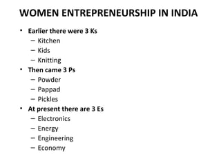 WOMEN ENTREPRENEURSHIP IN INDIA
• Earlier there were 3 Ks
   – Kitchen
   – Kids
   – Knitting
• Then came 3 Ps
   – Powde...