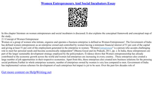 Women Entrepreneurs And Social Incubators Essay
In this chapter literature on women entrepreneurs and social incubators is discussed. It also explains the conceptual framework and conceptual map of
the study..
2.1 Concept of Women Entrepreneur
Women or a group of women who initiate, organize and operates a business enterprise is defined as Women Entrepreneurs'. The Government of India
has defined women entrepreneurs as an enterprise owned and controlled by women having a minimum financial interest of 51 per cent of the capital
and giving at least 51 per cent of the employment generated in the enterprise to women. "Women Entrepreneur" is a person who accepts challenging
role to meet her personal needs and become economically independent" (Meenu Goyal and Jai Prakash, 2011, pp. ). In India, these entrepreneurs are
part of the larger sustainable development strategy employed by the policymakers. Evidence shows that Women entrepreneurship has already
contributed to the economic growth across the world and women led enterprises are increasing in every country.. These enterprises also created a
large number of job opportunities in their respective economies. Apart from this, these enterprises also created new business solutions for the pressing
social problems.Further in whole enterprises scenario, number of enterprises owned by women is very less compared to men. Government of India
has implemented various schemes for development of such enterprises but impact is yet to be seen. Over the past few decades role of
Get more content on HelpWriting.net
 