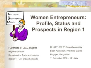 Women Entrepreneurs:
Profile, Status and
Prospects in Region 1
FLORANTE O. LEAL, CESO III
Regional Director
Department of Trade and Industry
Region 1 – City of San Fernando
2010 PFLCW 8th
General Assembly
Sison Auditorium, Provincial Capitol
Lingayen, Pangasinan
11 November 2010 – 10:15 AM
 