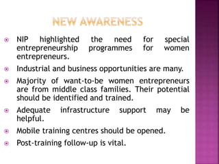  NIP highlighted the need for special
entrepreneurship programmes for women
entrepreneurs.
 Industrial and business opportunities are many.
 Majority of want-to-be women entrepreneurs
are from middle class families. Their potential
should be identified and trained.
 Adequate infrastructure support may be
helpful.
 Mobile training centres should be opened.
 Post-training follow-up is vital.
 