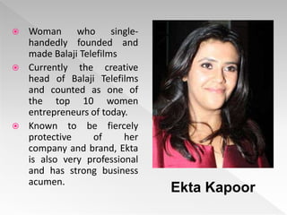  Woman who single-
handedly founded and
made Balaji Telefilms
 Currently the creative
head of Balaji Telefilms
and counted as one of
the top 10 women
entrepreneurs of today.
 Known to be fiercely
protective of her
company and brand, Ekta
is also very professional
and has strong business
acumen.
Ekta Kapoor
 