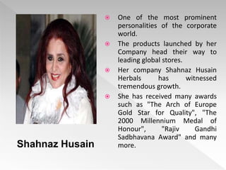  One of the most prominent
personalities of the corporate
world.
 The products launched by her
Company head their way to
leading global stores.
 Her company Shahnaz Husain
Herbals has witnessed
tremendous growth.
 She has received many awards
such as "The Arch of Europe
Gold Star for Quality", "The
2000 Millennium Medal of
Honour", "Rajiv Gandhi
Sadbhavana Award" and many
more.
Shahnaz Husain
 