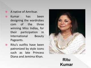  A native of Amritsar.
 Kumar has been
designing the wardrobes
com of the three
winning Miss Indias, for
their participation in
International Beauty
Pageants.
 Ritu’s outfits have been
patronized by style icons
such as late Princess
Diana and Jemima Khan.
Ritu
Kumar
 