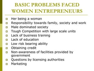 BASIC PROBLEMS FACED
WOMEN ENTREPRENEURS
 Her being a woman
 Responsibility towards family, society and work
 Male dominated society
 Tough Competition with large scale units
 Lack of business training
 Lack of education
 Low risk bearing ability
 Obtaining credit
 Non-awareness of facilities provided by
government
 Questions by licensing authorities
 Marketing
 