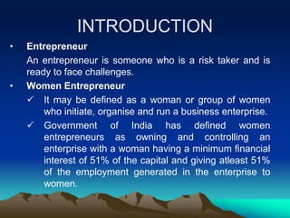 INTRODUCTION
• Entrepreneur
An entrepreneur is someone who is a risk taker and is
ready to face challenges.
• Women Entrepreneur
 It may be defined as a woman or group of women
who initiate, organise and run a business enterprise.
 Government of India has defined women
entrepreneurs as owning and controlling an
enterprise with a woman having a minimum financial
interest of 51% of the capital and giving atleast 51%
of the employment generated in the enterprise to
women.
 