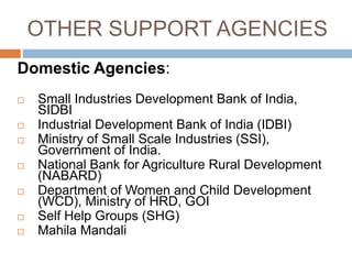 OTHER SUPPORT AGENCIES
Domestic Agencies:
 Small Industries Development Bank of India,
SIDBI
 Industrial Development Bank of India (IDBI)
 Ministry of Small Scale Industries (SSI),
Government of India.
 National Bank for Agriculture Rural Development
(NABARD)
 Department of Women and Child Development
(WCD), Ministry of HRD, GOI
 Self Help Groups (SHG)
 Mahila Mandali
 