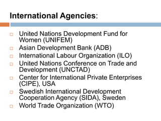 International Agencies:
 United Nations Development Fund for
Women (UNIFEM)
 Asian Development Bank (ADB)
 International Labour Organization (ILO)
 United Nations Conference on Trade and
Development (UNCTAD)
 Center for International Private Enterprises
(CIPE), USA
 Swedish International Development
Cooperation Agency (SIDA), Sweden
 World Trade Organization (WTO)
 