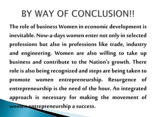 The role of business Women in economic development is
inevitable. Now-a-days women enter not only in selected
professions but also in professions like trade, industry
and engineering. Women are also willing to take up
business and contribute to the Nation's growth. There
role is also being recognizedand steps are being taken to
promote women entrepreneurship. Resurgence of
entrepreneurship is the need of the hour. An integrated
approach is necessary for making the movement of
women entrepreneurship a success.
 