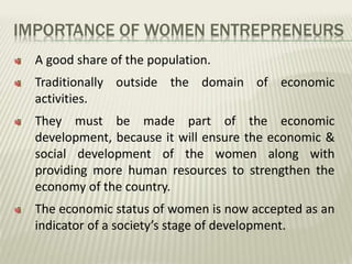 IMPORTANCE OF WOMEN ENTREPRENEURS
A good share of the population.
Traditionally outside the domain of economic
activities.
They must be made part of the economic
development, because it will ensure the economic &
social development of the women along with
providing more human resources to strengthen the
economy of the country.
The economic status of women is now accepted as an
indicator of a society’s stage of development.
 