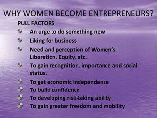 WHY WOMEN BECOME ENTREPRENEURS?
PULL FACTORS
An urge to do something new
Liking for business
Need and perception of Women’s
Liberation, Equity, etc.
To gain recognition, importance and social
status.
To get economic independence
To build confidence
To developing risk-taking ability
To gain greater freedom and mobility
 