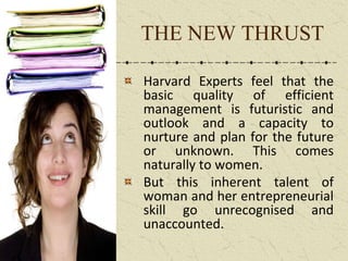 THE NEW THRUST
Harvard Experts feel that the
basic quality of efficient
management is futuristic and
outlook and a capacity to
nurture and plan for the future
or unknown. This comes
naturally to women.
But this inherent talent of
woman and her entrepreneurial
skill go unrecognised and
unaccounted.
 