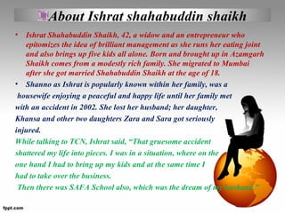 About Ishrat shahabuddin shaikh
• Ishrat Shahabuddin Shaikh, 42, a widow and an entrepreneur who
epitomizes the idea of br...