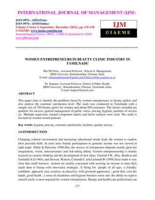 INTERNATIONAL JOURNAL OF MANAGEMENT (IJM)–
 International Journal of Management (IJM), ISSN 0976 – 6502(Print), ISSN 0976
  6510(Online), Volume 3, Issue 3, September- December (2012)
ISSN 0976 – 6502(Print)
ISSN 0976 – 6510(Online)
Volume 3, Issue 3, September- December (2012), pp. 131-138                          IJM
© IAEME: www.iaeme.com/ijm.asp
Journal Impact Factor (2012): 3.5420 (Calculated by GISI)                 ©IAEME
www.jifactor.com




      WOMEN ENTREPRENEURS IN BEAUTY CLINIC INDUSTRY IN
                       TAMILNADU

                     Mrs.M.Chitra , Assistant Professor, School of Management,
                           SRM University, Kattankulathur, Chennai, India.
                  E-mail: chitramuthuraman@gmail.com,Chitra.m@ktr.srmuniv.ac.in

                      Dr. Kalpana, Assistant Professor, School of Public Health,
                     SRM University, Kattankulathur, Chennai, Tamilnadu, India.
                                    E-mail: kalpax4@gmail.com
 ABSTRACT

 This paper aims to identify the problems faced by women entrepreneurs in beauty parlors and
 also analyze the customer satisfaction level. The study was conducted in Tamilnadu with a
 sample size of 350 beauty parlor for women and about 450 customers. The factors included are
 qualities for success, general management of parlor, stress, pricing, hygiene, qualities of service
 etc. Multiple regression, rotated component matrix and factor analysis were used. The study is
 focused on women owned parlours.

 Key words: hygiene, pricing, customer satisfaction, facilities, quality service.

 1.0 INTRODUCTION

 Changing cultural environment and increasing educational trends leads the women to explore
 their personal skills. In rural areas female participation to generate income was not viewed in
 right angle. (Dube & Pariwala, 1990).But, the success of entrepreneur depends mainly upon her
 imagination, vision, innovativeness and risk-taking ability. Current entrepreneurship is mainly
 focused on creative thinking and the development of new ideas. Garland J.W., Hoy, Boulton and
 GarlandJ.A.C(1984), and Stewart, Watson, CarlandJ.C and CarlandJ.W (1998) have made it very
 clear that small business women are mainly concerned with securing an income to meet their
 needs than to lineup with innovative strategies. A liking for people of all ages, a friendly,
 confident approach, tact, courtesy an attractive, well groomed appearance , good skin, cool dry
 hands, good health , a sense of cleanliness and hygiene business sense and the ability to express
 oneself easily is most required for women entrepreneurs. Beauty and health care professional can

                                                 131
 