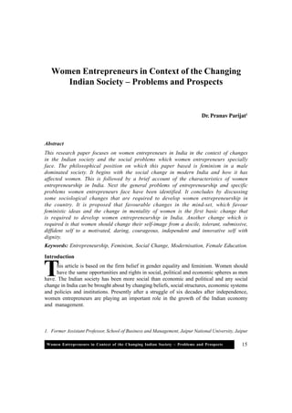 Women Entrepreneurs in Context of the Changing Indian Society – Problems and Prospects 15
Women Entrepreneurs in Context of the Changing
Indian Society – Problems and Prospects
Dr. Pranav Parijat1
Abstract
This research paper focuses on women entrepreneurs in India in the context of changes
in the Indian society and the social problems which women entrepreneurs specially
face. The philosophical position on which this paper based is feminism in a male
dominated society. It begins with the social change in modern India and how it has
affected women. This is followed by a brief account of the characteristics of women
entrepreneurship in India. Next the general problems of entrepreneurship and specific
problems women entrepreneurs face have been identified. It concludes by discussing
some sociological changes that are required to develop women entrepreneurship in
the country. It is proposed that favourable changes in the mind-set, which favour
feministic ideas and the change in mentality of women is the first basic change that
is required to develop women entrepreneurship in India. Another change which is
required is that women should change their self-image from a docile, tolerant, submissive,
diffident self to a motivated, daring, courageous, independent and innovative self with
dignity.
Keywords: Entrepreneurship, Feminism, Social Change, Modernisation, Female Education.
Introduction
his article is based on the firm belief in gender equality and feminism. Women should
have the same opportunities and rights in social, political and economic spheres as men
have. The Indian society has been more social than economic and political and any social
change in India can be brought about by changing beliefs, social structures, economic systems
and policies and institutions. Presently after a struggle of six decades after independence,
women entrepreneurs are playing an important role in the growth of the Indian economy
and management.
T
1. Former Assistant Professor, School of Business and Management, Jaipur National University, Jaipur
 