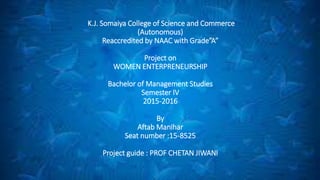 K.J. Somaiya College of Science and Commerce
(Autonomous)
Reaccredited by NAAC with Grade”A”
Project on
WOMEN ENTERPRENEURSHIP
Bachelor of Management Studies
Semester IV
2015-2016
By
Aftab Manihar
Seat number :15-8525
Project guide : PROF CHETAN JIWANI
 