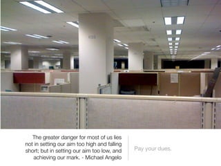 The greater danger for most of us lies
not in setting our aim too high and falling
short; but in setting our aim too low, and    Pay your dues.
   achieving our mark. - Michael Angelo
 