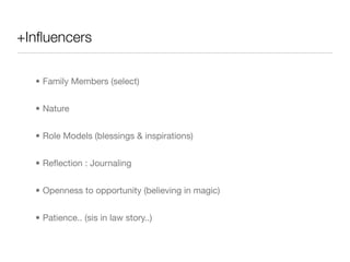 +Inﬂuencers

  • Family Members (select)


  • Nature


  • Role Models (blessings & inspirations)


  • Reﬂection : Journaling


  • Openness to opportunity (believing in magic)


  • Patience.. (sis in law story..)
 