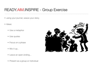 READY.AIM.INSPIRE - Group Exercise

• using your journal, weave your story.


• Ideas:


   • Use a metaphor


   • Use quotes


   • Focus on a phase


   • Mix it up..


   • Leave an open ending...


   • Present as a group or individual
 